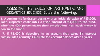 ASSESSING THE SKILLS ON ARITHMETIC AND
GEOMETICS SEUENCE: Solve the following.
6. A community fundraiser begins with an initial donation of 15,000.
₱
Each supporter contributes a fixed amount of 3,000 to the fund.
₱
When the 40th person makes their contribution, how much money is
now in the fund?
7. If P2,000 is deposited in an account that earns 8% interest
compounded annually. Calculate the account balance after 4 years.
 