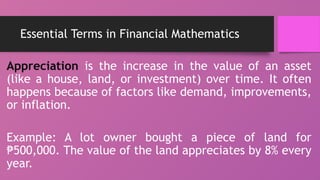 Essential Terms in Financial Mathematics
Appreciation is the increase in the value of an asset
(like a house, land, or investment) over time. It often
happens because of factors like demand, improvements,
or inflation.
Example: A lot owner bought a piece of land for
500,000. The value of the land appreciates by 8% every
₱
year.
 