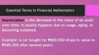 Essential Terms in Financial Mathematics
Depreciation is the decrease in the value of an asset
over time. It usually happens due to usage, aging, or
becoming outdated.
Example: A car bought for 800,000 drops in value to
₱
₱500,000 after several years.
 