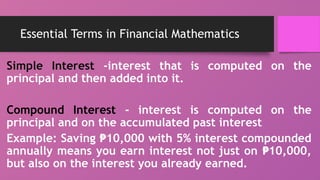 Essential Terms in Financial Mathematics
Simple Interest -interest that is computed on the
principal and then added into it.
Compound Interest - interest is computed on the
principal and on the accumulated past interest
Example: Saving 10,000 with 5% interest compounded
₱
annually means you earn interest not just on 10,000,
₱
but also on the interest you already earned.
 