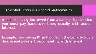 Essential Terms in Financial Mathematics
A loan is money borrowed from a bank or lender that
you must pay back over time, usually with added
interest.
Example: Borrowing 1 million from the bank to buy a
₱
house and paying it back monthly with interest.
 