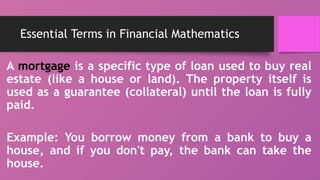 Essential Terms in Financial Mathematics
A mortgage is a specific type of loan used to buy real
estate (like a house or land). The property itself is
used as a guarantee (collateral) until the loan is fully
paid.
Example: You borrow money from a bank to buy a
house, and if you don't pay, the bank can take the
house.
 
