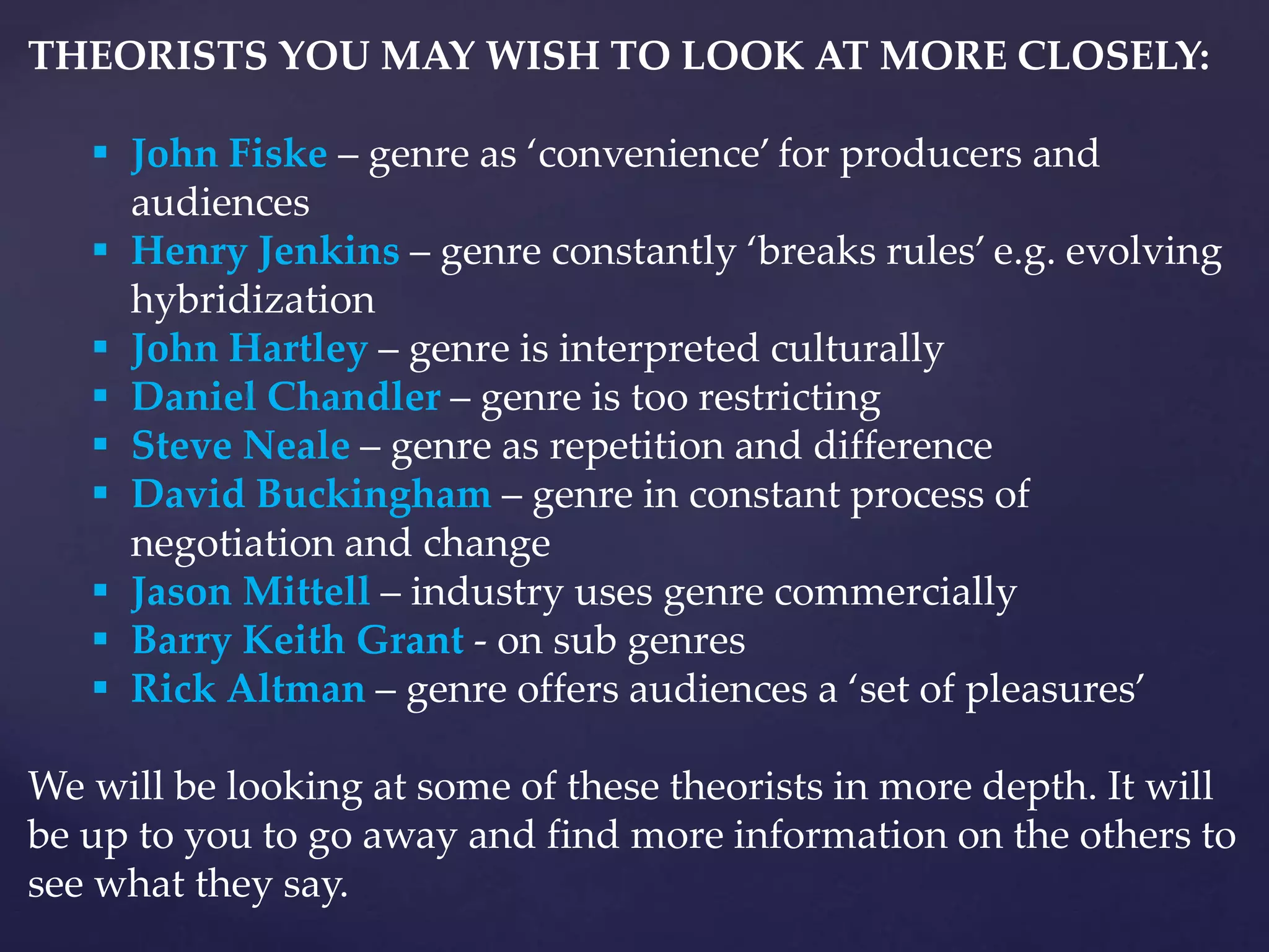THEORISTS YOU MAY WISH TO LOOK AT MORE CLOSELY:
 John Fiske – genre as ‘convenience’ for producers and
audiences
 Henry Jenkins – genre constantly ‘breaks rules’ e.g. evolving
hybridization
 John Hartley – genre is interpreted culturally
 Daniel Chandler – genre is too restricting
 Steve Neale – genre as repetition and difference
 David Buckingham – genre in constant process of
negotiation and change
 Jason Mittell – industry uses genre commercially
 Barry Keith Grant - on sub genres
 Rick Altman – genre offers audiences a ‘set of pleasures’
We will be looking at some of these theorists in more depth. It will
be up to you to go away and find more information on the others to
see what they say.
 
