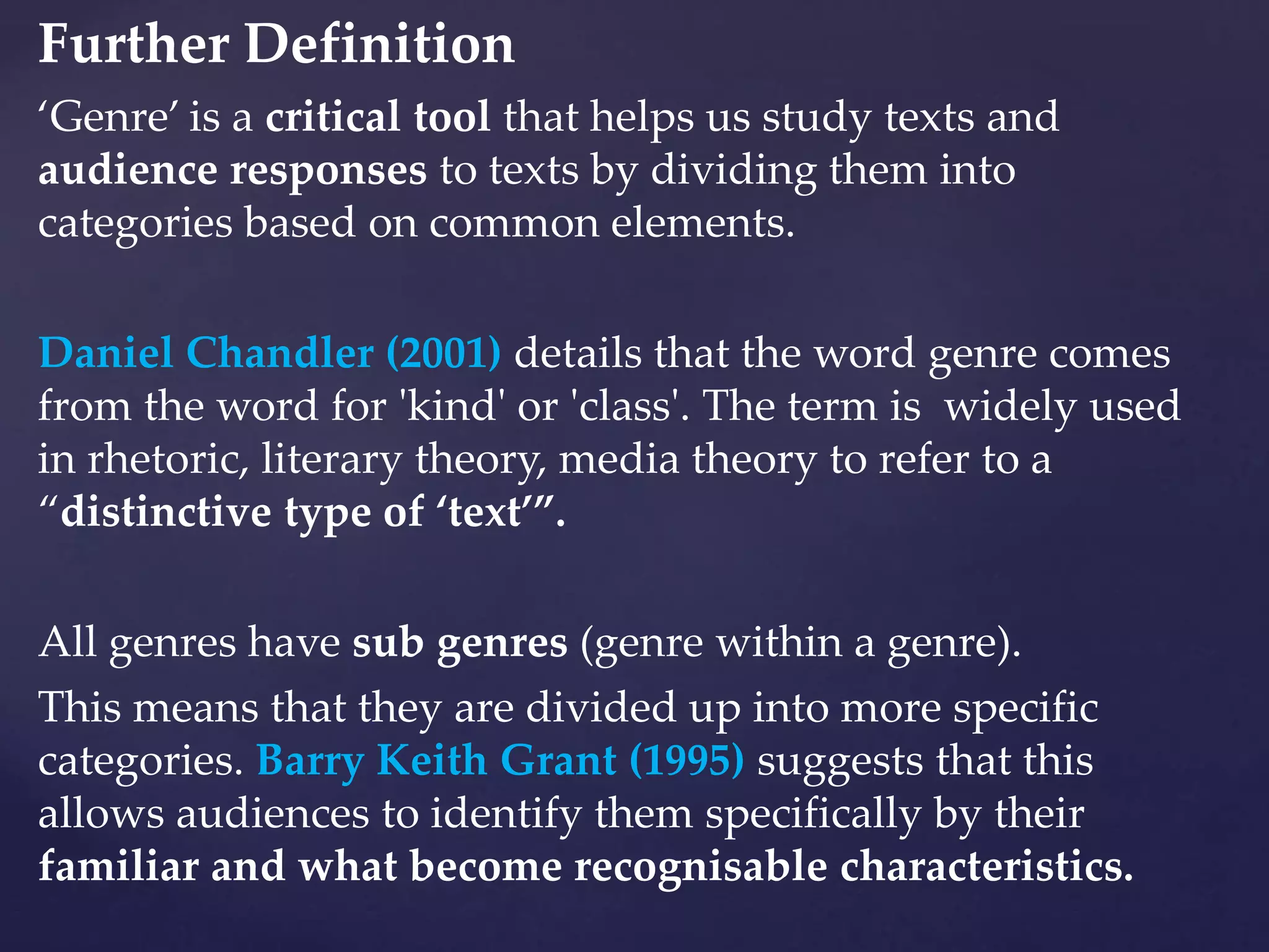 Further Definition
‘Genre’ is a critical tool that helps us study texts and
audience responses to texts by dividing them into
categories based on common elements.
Daniel Chandler (2001) details that the word genre comes
from the word for 'kind' or 'class'. The term is widely used
in rhetoric, literary theory, media theory to refer to a
“distinctive type of ‘text’”.
All genres have sub genres (genre within a genre).
This means that they are divided up into more specific
categories. Barry Keith Grant (1995) suggests that this
allows audiences to identify them specifically by their
familiar and what become recognisable characteristics.
 