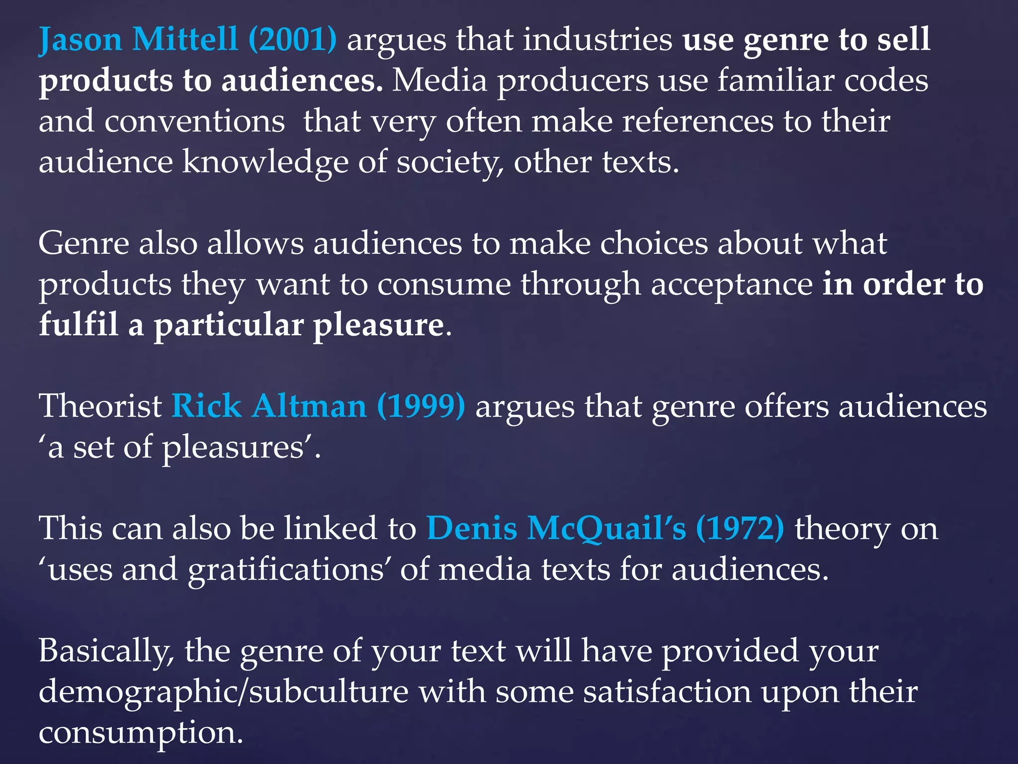 Jason Mittell (2001) argues that industries use genre to sell
products to audiences. Media producers use familiar codes
and conventions that very often make references to their
audience knowledge of society, other texts.
Genre also allows audiences to make choices about what
products they want to consume through acceptance in order to
fulfil a particular pleasure.
Theorist Rick Altman (1999) argues that genre offers audiences
‘a set of pleasures’.
This can also be linked to Denis McQuail’s (1972) theory on
‘uses and gratifications’ of media texts for audiences.
Basically, the genre of your text will have provided your
demographic/subculture with some satisfaction upon their
consumption.
 