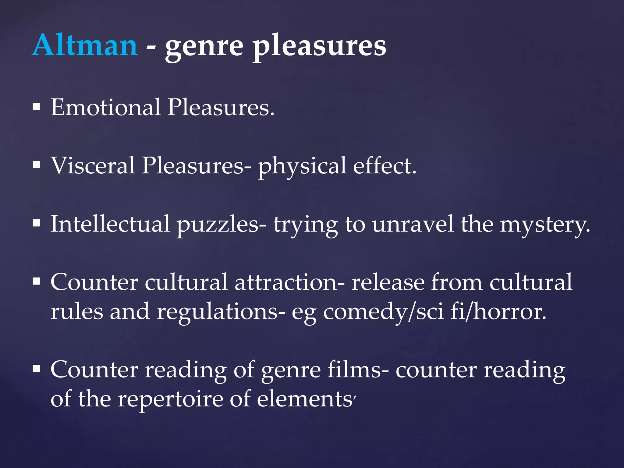 Altman - genre pleasures
 Emotional Pleasures.
 Visceral Pleasures- physical effect.
 Intellectual puzzles- trying to unravel the mystery.
 Counter cultural attraction- release from cultural
rules and regulations- eg comedy/sci fi/horror.
 Counter reading of genre films- counter reading
of the repertoire of elements’
 