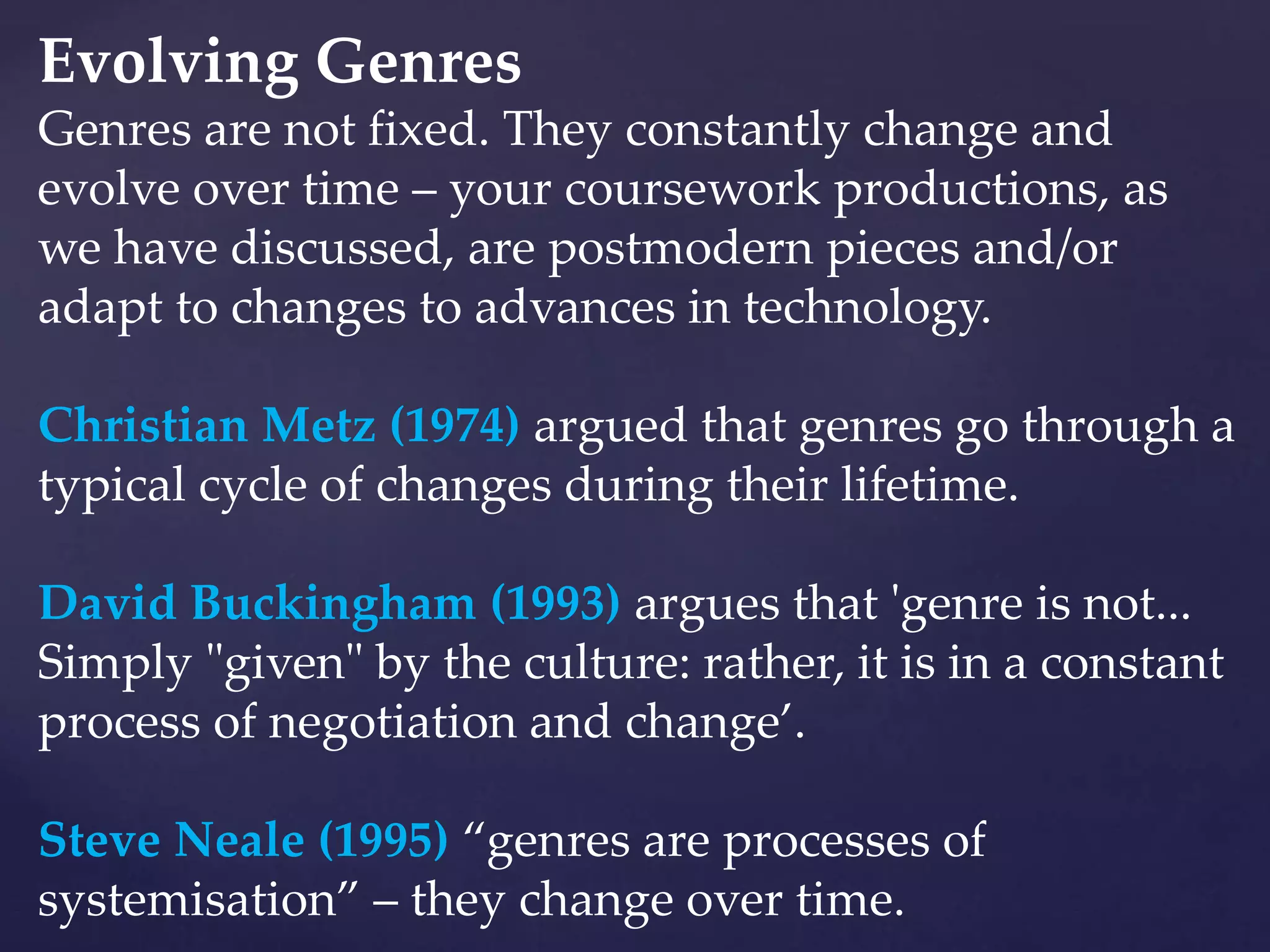 Evolving Genres
Genres are not fixed. They constantly change and
evolve over time – your coursework productions, as
we have discussed, are postmodern pieces and/or
adapt to changes to advances in technology.
Christian Metz (1974) argued that genres go through a
typical cycle of changes during their lifetime.
David Buckingham (1993) argues that 'genre is not...
Simply "given" by the culture: rather, it is in a constant
process of negotiation and change’.
Steve Neale (1995) “genres are processes of
systemisation” – they change over time.
 