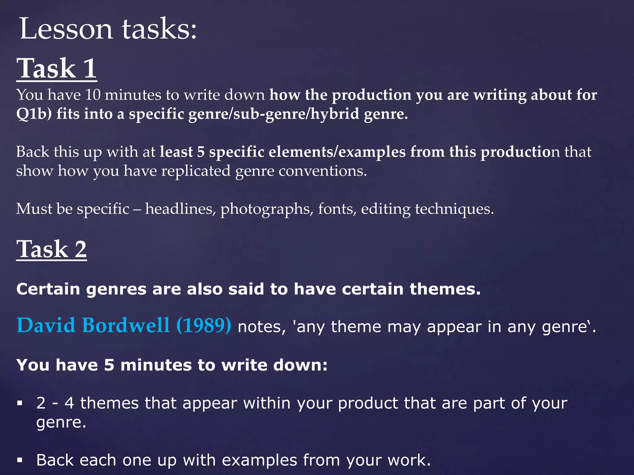 Lesson tasks:
Task 1
You have 10 minutes to write down how the production you are writing about for
Q1b) fits into a specific genre/sub-genre/hybrid genre.
Back this up with at least 5 specific elements/examples from this production that
show how you have replicated genre conventions.
Must be specific – headlines, photographs, fonts, editing techniques.
Task 2
Certain genres are also said to have certain themes.
David Bordwell (1989) notes, 'any theme may appear in any genre‘.
You have 5 minutes to write down:
 2 - 4 themes that appear within your product that are part of your
genre.
 Back each one up with examples from your work.
 