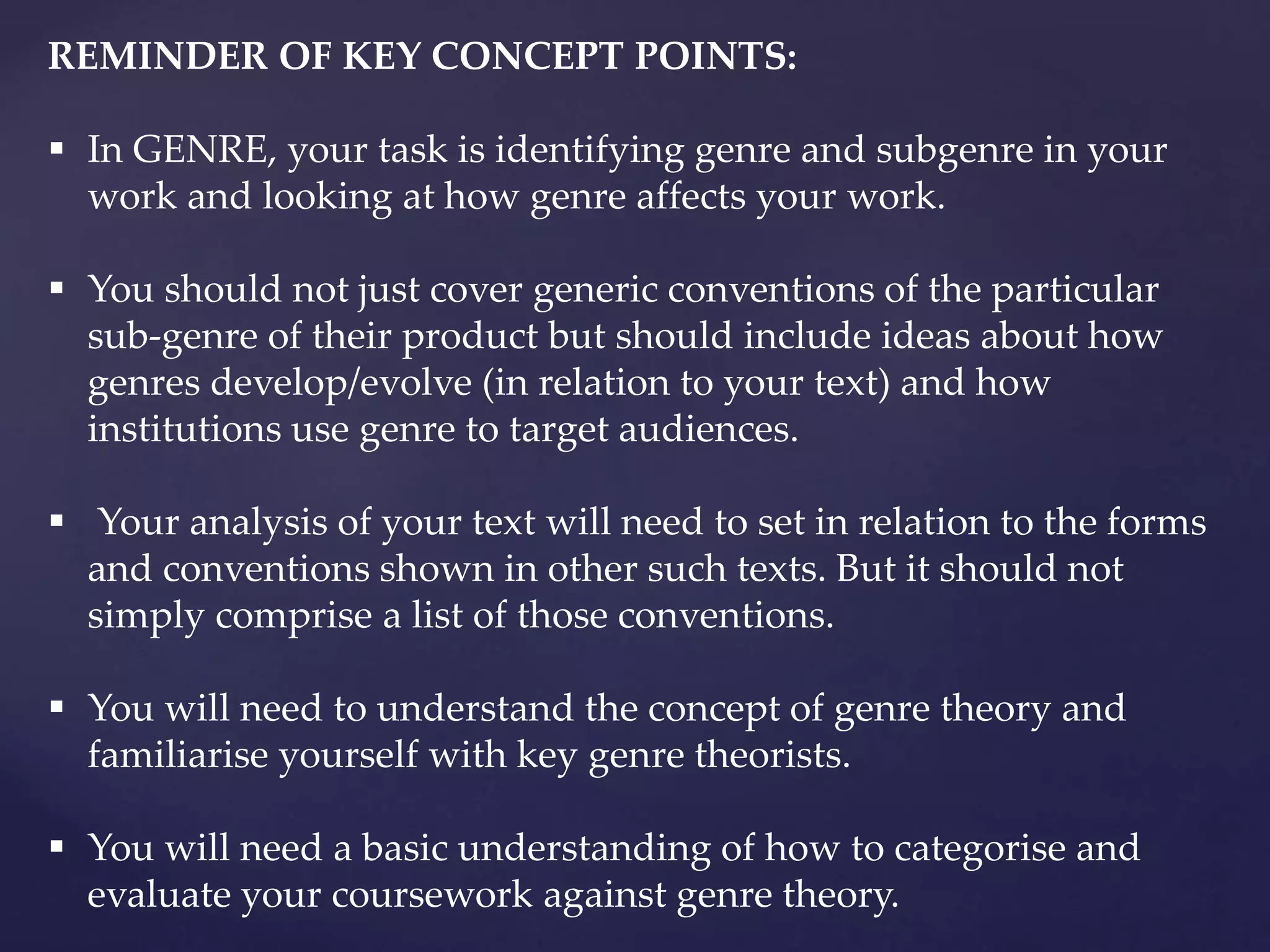REMINDER OF KEY CONCEPT POINTS:
 In GENRE, your task is identifying genre and subgenre in your
work and looking at how genre affects your work.
 You should not just cover generic conventions of the particular
sub-genre of their product but should include ideas about how
genres develop/evolve (in relation to your text) and how
institutions use genre to target audiences.
 Your analysis of your text will need to set in relation to the forms
and conventions shown in other such texts. But it should not
simply comprise a list of those conventions.
 You will need to understand the concept of genre theory and
familiarise yourself with key genre theorists.
 You will need a basic understanding of how to categorise and
evaluate your coursework against genre theory.
 