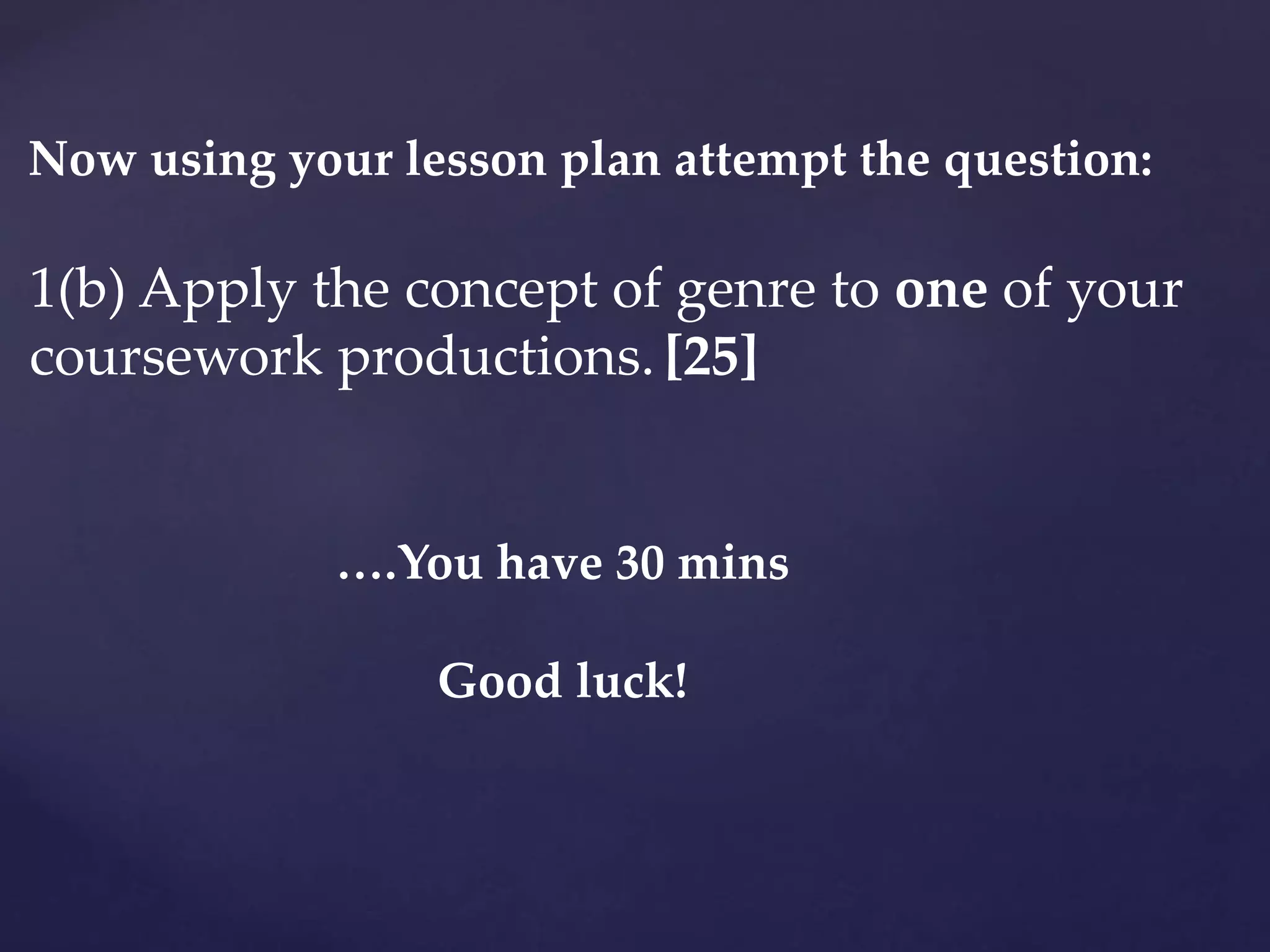 1(b) Apply the concept of genre to one of your
coursework productions. [25]
Now using your lesson plan attempt the question:
….You have 30 mins
Good luck!
 