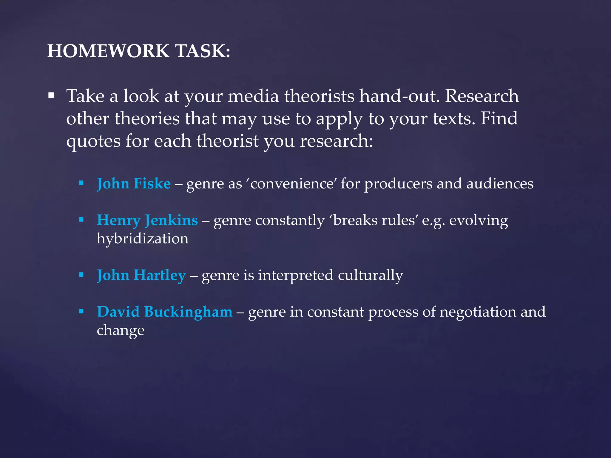 HOMEWORK TASK:
 Take a look at your media theorists hand-out. Research
other theories that may use to apply to your texts. Find
quotes for each theorist you research:
 John Fiske – genre as ‘convenience’ for producers and audiences
 Henry Jenkins – genre constantly ‘breaks rules’ e.g. evolving
hybridization
 John Hartley – genre is interpreted culturally
 David Buckingham – genre in constant process of negotiation and
change
 