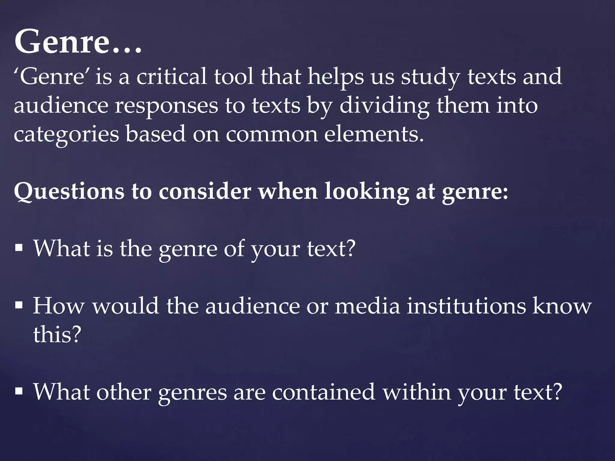Genre…
‘Genre’ is a critical tool that helps us study texts and
audience responses to texts by dividing them into
categories based on common elements.
Questions to consider when looking at genre:
 What is the genre of your text?
 How would the audience or media institutions know
this?
 What other genres are contained within your text?
 