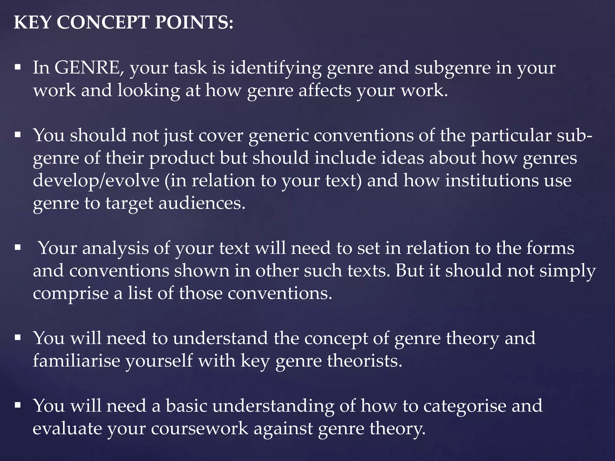 KEY CONCEPT POINTS:
 In GENRE, your task is identifying genre and subgenre in your
work and looking at how genre affects your work.
 You should not just cover generic conventions of the particular sub-
genre of their product but should include ideas about how genres
develop/evolve (in relation to your text) and how institutions use
genre to target audiences.
 Your analysis of your text will need to set in relation to the forms
and conventions shown in other such texts. But it should not simply
comprise a list of those conventions.
 You will need to understand the concept of genre theory and
familiarise yourself with key genre theorists.
 You will need a basic understanding of how to categorise and
evaluate your coursework against genre theory.
 