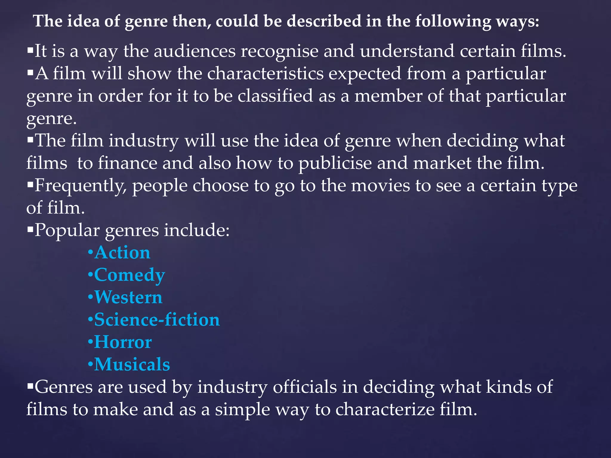 The idea of genre then, could be described in the following ways:
It is a way the audiences recognise and understand certain films.
A film will show the characteristics expected from a particular
genre in order for it to be classified as a member of that particular
genre.
The film industry will use the idea of genre when deciding what
films to finance and also how to publicise and market the film.
Frequently, people choose to go to the movies to see a certain type
of film.
Popular genres include:
•Action
•Comedy
•Western
•Science-fiction
•Horror
•Musicals
Genres are used by industry officials in deciding what kinds of
films to make and as a simple way to characterize film.
 
