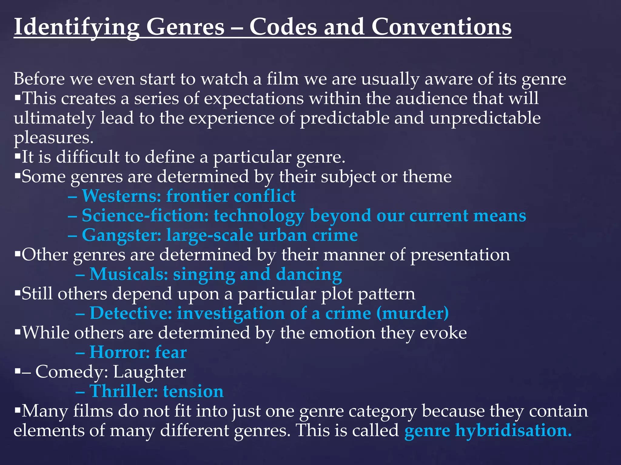 Identifying Genres – Codes and Conventions
Before we even start to watch a film we are usually aware of its genre
This creates a series of expectations within the audience that will
ultimately lead to the experience of predictable and unpredictable
pleasures.
It is difficult to define a particular genre.
Some genres are determined by their subject or theme
– Westerns: frontier conflict
– Science-fiction: technology beyond our current means
– Gangster: large-scale urban crime
Other genres are determined by their manner of presentation
– Musicals: singing and dancing
Still others depend upon a particular plot pattern
– Detective: investigation of a crime (murder)
While others are determined by the emotion they evoke
– Horror: fear
– Comedy: Laughter
– Thriller: tension
Many films do not fit into just one genre category because they contain
elements of many different genres. This is called genre hybridisation.
 