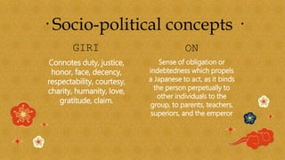 GIRI ON
Sense of obligation or
indebtedness which propels
a Japanese to act, as it binds
the person perpetually to
other individuals to the
group, to parents, teachers,
superiors, and the emperor
Connotes duty, justice,
honor, face, decency,
respectability, courtesy,
charity, humanity, love,
gratitude, claim.
· Socio-political concepts ·
 