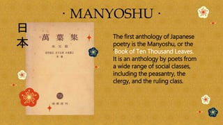 · MANYOSHU ·
The first anthology of Japanese
poetry is the Manyoshu, or the
‘Book of Ten Thousand Leaves.
It is an anthology by poets from
a wide range of social classes,
including the peasantry, the
clergy, and the ruling class.
 