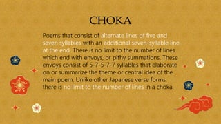 CHOKA
Poems that consist of alternate lines of five and
seven syllables with an additional seven-syllable line
at the end. There is no limit to the number of lines
which end with envoys, or pithy summations. These
envoys consist of 5-7-5-7-7 syllables that elaborate
on or summarize the theme or central idea of the
main poem. Unlike other Japanese verse forms,
there is no limit to the number of lines in a choka.
 