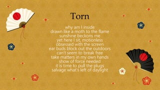 Torn
why am I inside
drawn like a moth to the flame
sunshine beckons me
yet here I sit, motionless
obsessed with the screen
ear buds block out the outdoors
can't seem to break free
take matters in my own hands
show of force needed
it is time to pull the plugs
salvage what's left of daylight
 