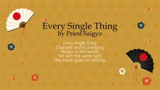 Every Single Thing
by Priest Saigyo
Every single thing
Changes and is changing
Always in this world.
Yet with the same light
The moon goes on shining.
 