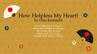 How Helpless My Heart!
by Ono Komachi
How helpless my heart!
Were the stream to tempt,
My body, like a reed
Severed at the roots,
Would drift along, I think.
 