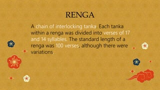 RENGA
A chain of interlocking tanka. Each tanka
within a renga was divided into verses of 17
and 14 syllables. The standard length of a
renga was 100 verses, although there were
variations.
 
