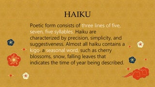 HAIKU
Poetic form consists of three lines of five,
seven, five syllables. Haiku are
characterized by precision, simplicity, and
suggestiveness. Almost all haiku contains a
kigo, a seasonal word, such as cherry
blossoms, snow, falling leaves that
indicates the time of year being described.
 