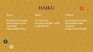 HAIKU
Buson
Blossoms on the pear;
and a woman in the
moonlight
reads a letter there…
Onitsura
Even stones in streams
of mountain water
compose
songs to wild cherries.
Sokan
If to the moon
one puts a handle – what
a splendid fan!
 