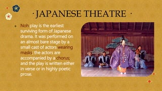  Noh play is the earliest
surviving form of Japanese
drama. It was performed on
an almost bare stage by a
small cast of actors wearing
masks; the actors are
accompanied by a chorus;
and the play is written either
in verse or in highly poetic
prose.
· JAPANESE THEATRE ·
 