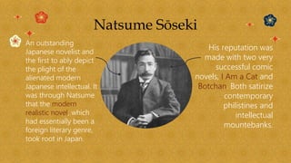 Natsume Sōseki
An outstanding
Japanese novelist and
the first to ably depict
the plight of the
alienated modern
Japanese intellectual. It
was through Natsume
that the modern
realistic novel, which
had essentially been a
foreign literary genre,
took root in Japan.
His reputation was
made with two very
successful comic
novels, I Am a Cat and
Botchan. Both satirize
contemporary
philistines and
intellectual
mountebanks.
 