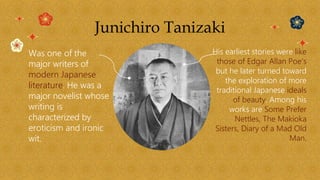 Junichiro Tanizaki
Was one of the
major writers of
modern Japanese
literature. He was a
major novelist whose
writing is
characterized by
eroticism and ironic
wit.
His earliest stories were like
those of Edgar Allan Poe’s
but he later turned toward
the exploration of more
traditional Japanese ideals
of beauty. Among his
works are Some Prefer
Nettles, The Makioka
Sisters, Diary of a Mad Old
Man.
 