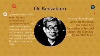 Oe Kenzaburo
Japanese author and a
major figure in
contemporary
Japanese literature. His
works are strongly
influenced by French
and American literature
and literary theory. He
was awarded the Nobel
Prize for Literature in
1994.
Among his works are:
Lavish are the Dead,
The Catch, Our
Generation, A Personal
Matter, The Silent Cry,
and Awake, New Man!.
 