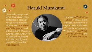 Haruki Murakami
His novels, essays, and
short stories have been
bestsellers in Japan as
well as internationally,
with his work translated
into 50 languages and
selling millions of copies
outside Japan. Known for
his deeply imaginative
and often ambiguous
books that connotes
magic realism.
He wrote A Wild Sheep
Chase in 1982, a novel
steeped in the genre of
magical realism. His most
popular work among
Westerners is The Wind-
Up Bird Chronicle and
Kafka on the Shore.
 
