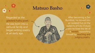 Matsuo Basho
Regarded as the
greatest haiku poet.
He was born into a
samurai family and
began writing poetry
at an early age.
After becoming a Zen
Buddhist, he moved into
an isolated hut on the
outskirts of Edo (Tokyo)
where he lived the life of
a hermit, supporting
himself by teaching and
judging poetry.
 