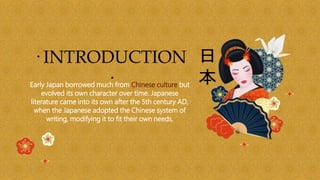 · INTRODUCTION
·
Early Japan borrowed much from Chinese culture but
evolved its own character over time. Japanese
literature came into its own after the 5th century AD,
when the Japanese adopted the Chinese system of
writing, modifying it to fit their own needs.
 