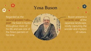 Yosa Buson
Regarded as the
second-greatest haiku
poet. He lived in Kyoto
throughout most of
his life and was one of
the finest painters of
his time
Buson presents a
romantic view of the
Japanese landscape,
vividly capturing the
wonder and mystery
of nature.
 