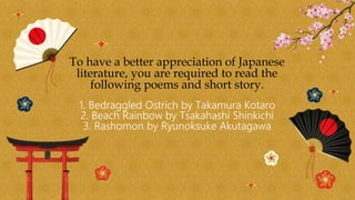 To have a better appreciation of Japanese
literature, you are required to read the
following poems and short story.
1. Bedraggled Ostrich by Takamura Kotaro
2. Beach Rainbow by Tsakahashi Shinkichi
3. Rashomon by Ryunoksuke Akutagawa
 