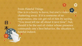 From Hateful Things
One is in a hurry to leave, but one’s visitor keeps
chattering away. If it is someone of no
importance, one can get rid of him by saying,
“You must tell me all about it next time”; but,
should it be the sort of visitor whose presence
commands one’s best behavior, the situation is
hateful indeed.
 