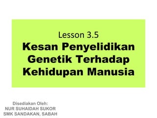 Lesson 3.5
      Kesan Penyelidikan
       Genetik Terhadap
      Kehidupan Manusia

   Disediakan Oleh:
 NUR SUHAIDAH SUKOR
SMK SANDAKAN, SABAH
 
