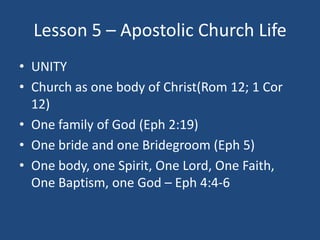 Lesson 5 – Apostolic Church Life
• UNITY
• Church as one body of Christ(Rom 12; 1 Cor
  12)
• One family of God (Eph 2:19)...