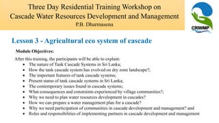 Module Objectives:
After this training, the participants will be able to explain:
 The nature of Tank Cascade Systems in Sri Lanka;
 How the tank cascade system has evolved on dry zone landscape?;
 The important features of tank cascade systems;
 Present status of tank cascade systems in Sri Lanka;
 The contemporary issues found in cascade systems;
 What consequences and constraints experienced by village communities?;
 Why we need to plan water resources development in cascades?
 How we can prepare a water management plan for a cascade?
 Why we need participation of communities in cascade development and management? and
 Roles and responsibilities of implementing partners in cascade development and management
Three Day Residential Training Workshop on
Cascade Water Resources Development and Management
P.B. Dharmasena
Lesson 3 - Agricultural eco system of cascade
 