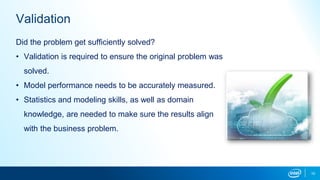 10
Validation
Did the problem get sufficiently solved?
• Validation is required to ensure the original problem was
solved.
• Model performance needs to be accurately measured.
• Statistics and modeling skills, as well as domain
knowledge, are needed to make sure the results align
with the business problem.
 