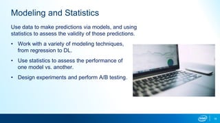 16
Modeling and Statistics
Use data to make predictions via models, and using
statistics to assess the validity of those predictions.
• Work with a variety of modeling techniques,
from regression to DL.
• Use statistics to assess the performance of
one model vs. another.
• Design experiments and perform A/B testing.
 