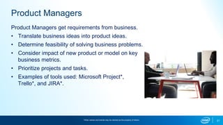 21
Product Managers
Product Managers get requirements from business.
• Translate business ideas into product ideas.
• Determine feasibility of solving business problems.
• Consider impact of new product or model on key
business metrics.
• Prioritize projects and tasks.
• Examples of tools used: Microsoft Project*,
Trello*, and JIRA*.
*Other names and brands may be claimed as the property of others.
 