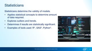 22
Statisticians
Statisticians determine the validity of models.
• Applies statistical concepts to determine amount
of data required.
• Explores outliers and trends.
• Determines if results are statistically significant.
• Examples of tools used: R*, SAS*, Python*.
*Other names and brands may be claimed as the property of others.
 