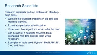 24
Research Scientists
Research scientists work on problems in bleeding-
edge fields.
• Work on the toughest problems in big data and
machine learning.
• Expert at a particular sub-discipline.
• Understand how algorithms work under the hood.
• Can be part of a separate research team,
interfacing with data science team when
necessary.
• Examples of tools used: Python*, MATLAB*, R*,
C++, and Java*.
*Other names and brands may be claimed as the property of others.
 