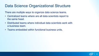 29
Data Science Organizational Structure
There are multiple ways to organize data science teams.
• Centralized teams where are all data scientists report to
the same head.
• Distributed teams where individual data scientists work with
a business team.
• Teams embedded within functional business units.
 