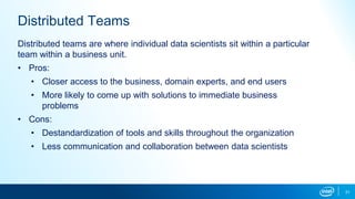 31
Distributed Teams
Distributed teams are where individual data scientists sit within a particular
team within a business unit.
• Pros:
• Closer access to the business, domain experts, and end users
• More likely to come up with solutions to immediate business
problems
• Cons:
• Destandardization of tools and skills throughout the organization
• Less communication and collaboration between data scientists
 