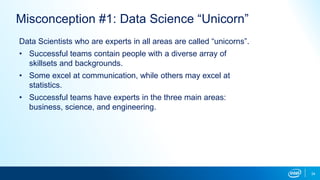 34
Misconception #1: Data Science “Unicorn”
Data Scientists who are experts in all areas are called “unicorns”.
• Successful teams contain people with a diverse array of
skillsets and backgrounds.
• Some excel at communication, while others may excel at
statistics.
• Successful teams have experts in the three main areas:
business, science, and engineering.
 