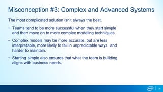 36
Misconception #3: Complex and Advanced Systems
The most complicated solution isn’t always the best.
• Teams tend to be more successful when they start simple
and then move on to more complex modeling techniques.
• Complex models may be more accurate, but are less
interpretable, more likely to fail in unpredictable ways, and
harder to maintain.
• Starting simple also ensures that what the team is building
aligns with business needs.
 
